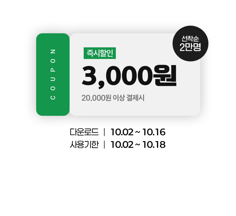 
			COUPON. 3,000원. 즉시할인.(20,000원 이상 결제 시)(선착순 2만명)
			다운로드 : 10.02부터 10.16까지.
			사용기한 : 10.02부터 10.18까지.
		
