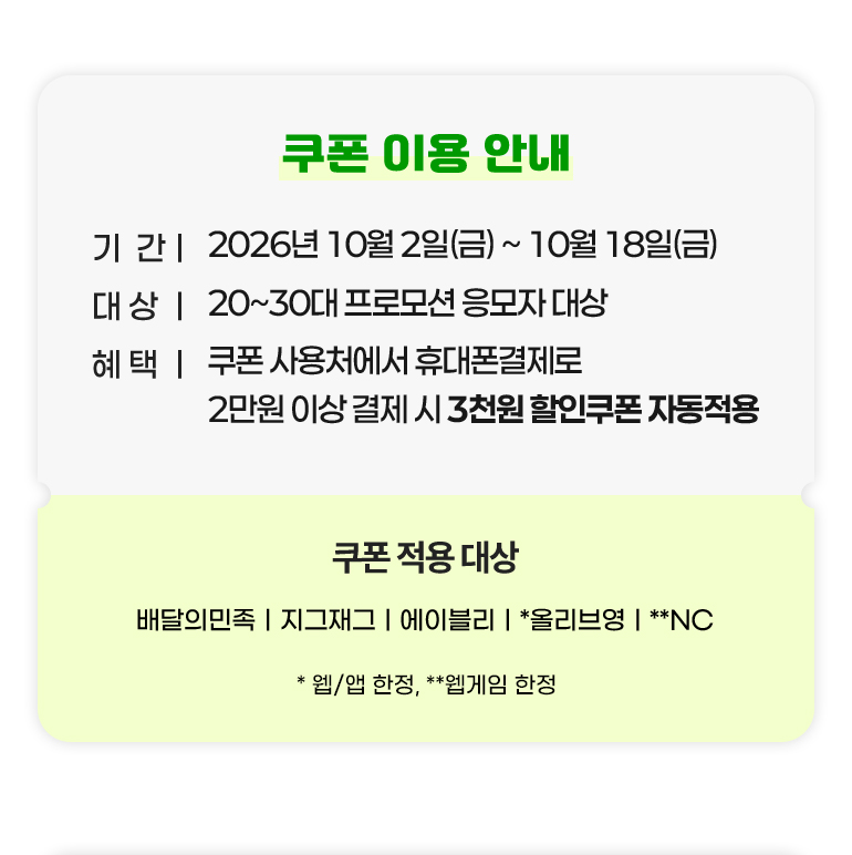 
			쿠폰 이용 안내.
			기간 : 2026년 10월 2일(금)부터 10월 18일(금)까지.
			대상 : 20대부터 30대까지 프로모션 응모자 대상.
			혜택 : 쿠폰 사용처에서 휴대폰결제로 2만원 이상 결제 시 3천원 할인쿠폰 자동적용.
			쿠폰 적용 대상 : 배달의민족. 지그재그. 에이블리. *올리브영. **NC.
			*웹/앱 한정, **웹게임 한정.
		