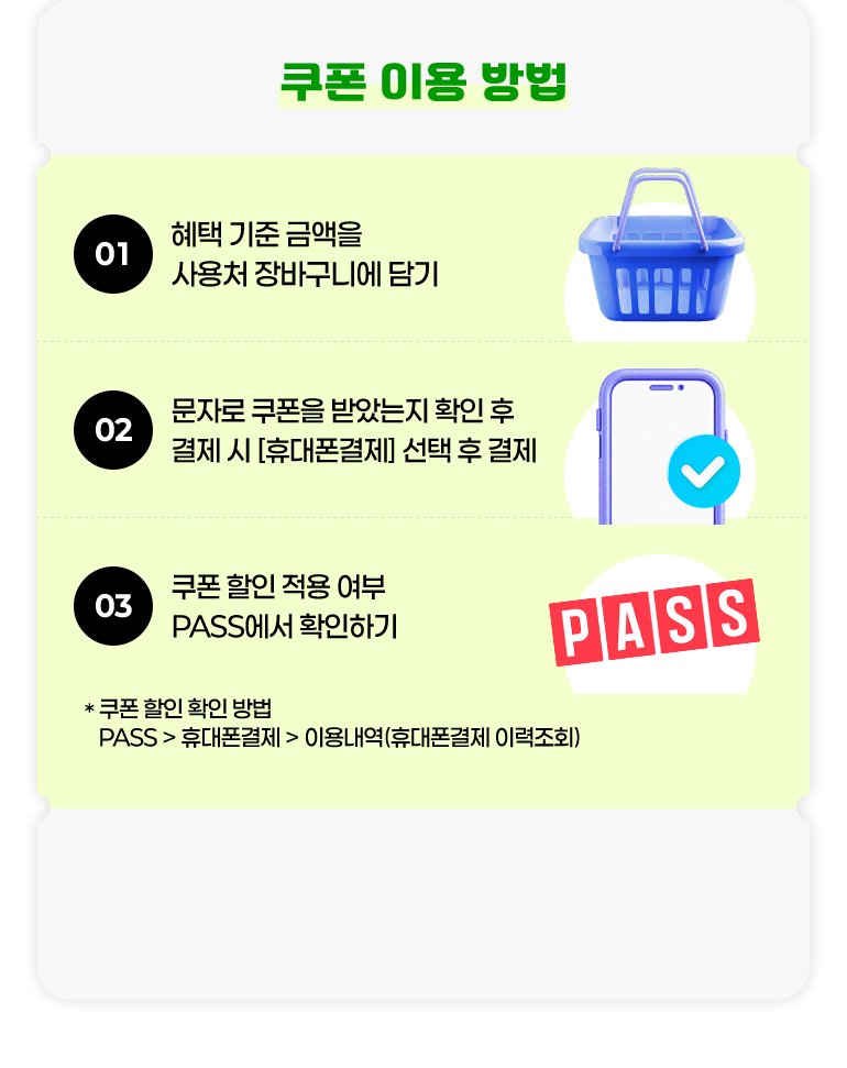 
			쿠폰 이용 방법.
			01. 혜택 기준 금액을 사용처 장바구니에 담기.
			02. 문자로 쿠폰을 받았는지 확인 후 결제 시 [휴대폰 결제] 선택 후 결제.
			03. 쿠폰 할인 적용 여부 PASS에서 확인하기.
			* 쿠폰 할인 확인 방법. PASS > 휴대폰결제 > 이용내역(휴대폰결제 이력조회)
		
