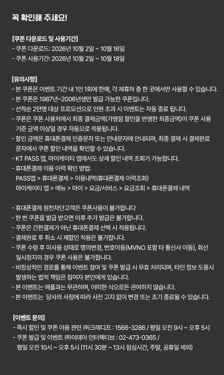 
			꼭 확인해 주세요!
			[쿠폰 다운로드 및 사용기간]
			- 쿠폰 다운로드 : 2026년 10월 2일부터 10월 16일까지.
			- 쿠폰 사용기간 : 2026년 10월 2일부터 10월 18일까지.
			[유의사항]
			- 본 쿠폰은 이벤트 기간 내 1인 1회에 한해, 각 제휴처 중 한 곳에서만 사용할 수 있습니다.
			- 본 쿠폰은 1987년~2006년생만 발급 가능한 쿠폰입니다.
			- 선착순 2만명 대상 프로모션으로 인원 초과 시 이벤트는 자동 종료 됩니다.
			- 쿠폰은 쿠폰 사용처에서 최종 결제금액(가맹점 할인을 반영한 최종금액)이 쿠폰 사용 기준 금액 이상일 경우 자동으로 적용됩니다.
			- 할인 금액은 휴대폰결제 인증문자 또는 안내문자에 안내되며, 최종 결제 시 결제완료 문자에서 쿠폰 할인 내역을 확인할 수 있습니다.
			- KT PASS 앱, 마이케이티 앱에서도 상세 할인 내역 조회가 가능합니다.
			- 휴대폰결제 이용 이력 확인 방법:PASS앱 > 휴대폰결제 > 이용내역(휴대폰결제 이력조회)
			마이케이티 앱 > 메뉴 > 마이 > 요금/서비스 > 요금조회 > 휴대폰결제 내역.
			- 휴대폰결제 원천차단고객은 쿠폰사용이 불가합니다.
			- 한 번 쿠폰을 발급 받으면 이후 추가 발급은 불가합니다.
			- 쿠폰은 간편결제가 아닌 휴대폰결제 선택 시 적용됩니다.
			- 결제완료 후 취소 시 재할인 적용은 불가합니다.
			- 쿠폰 수령 후 미사용 상태로 명의변경, 번호이동(MVNO 포함 타 통신사 이동), 회선 일시정지의 경우 쿠폰 사용은 불가합니다.
			- 비정상적인 경로를 통해 이벤트 참여 및 쿠폰 발급 시 무효 처리되며, 타인 정보 도용시 발생하는 법적 책임은 참여자 본인에게 있습니다.
			- 본 이벤트는 애플과는 무관하며, 어떠한 식으로든 관여하지 않습니다.
			- 본 이벤트는  당사의 사정에 따라 사전 고지 없이 변경 또는 조기 종료될 수 있습니다.
			[이벤트 문의]
			- 즉시 할인 및 쿠폰 이용 관련 ㈜크레디프 : 1566-3286 / 평일 오전 9시 ~ 오후 5시.
			- 쿠폰 발급 및 이벤트 ㈜이데아 인터렉티브 : 02-473-0365 / 평일 오전 10시 ~ 오후 5시 (11시 30분 ~ 13시 점심시간, 주말, 공휴일 제외)
		