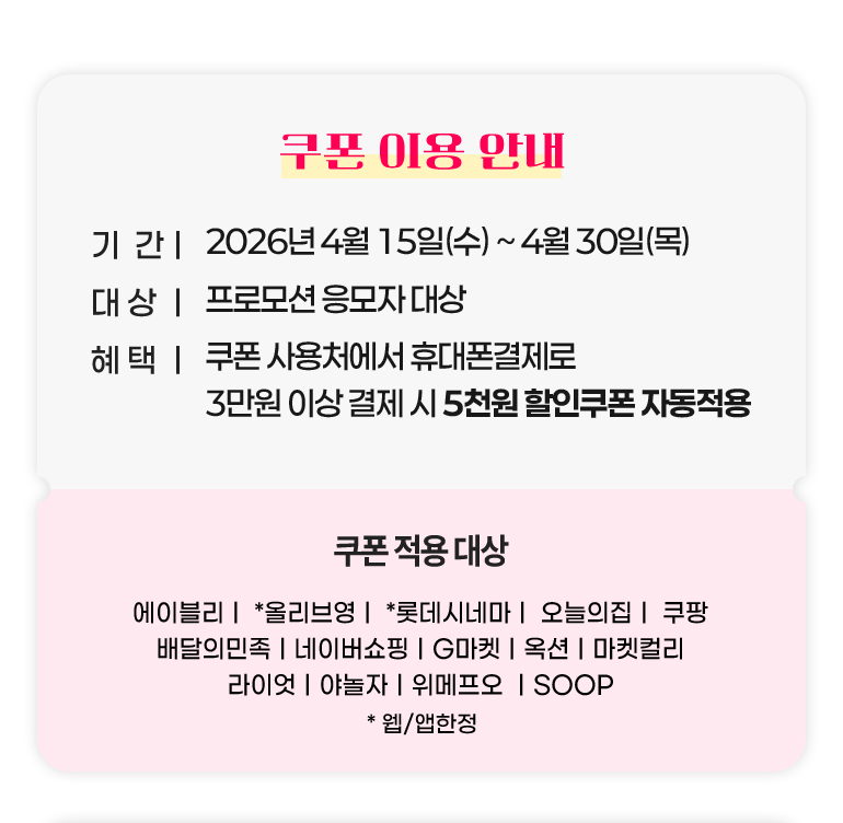 
			쿠폰 이용 안내.
			기간 : 2026년 4월 15일(수)부터 4월 30일(목)까지.
			대상 : 프로모션 응모자 대상
			혜택 : 쿠폰 사용처에서 휴대폰 결제로 3만원 이상 결제 시 5천원 할인쿠폰 자동적용.
			쿠폰 적용 대상 : 에이블리. 올리브영*. 롯데시네마*. 오늘의집. 쿠팡. 배달의민족. 네이버쇼핑. G마켓. 옥션. 마켓컬리. 라이엇. 야놀자. 위메프오. SOOP. *웹, 앱한정.
		