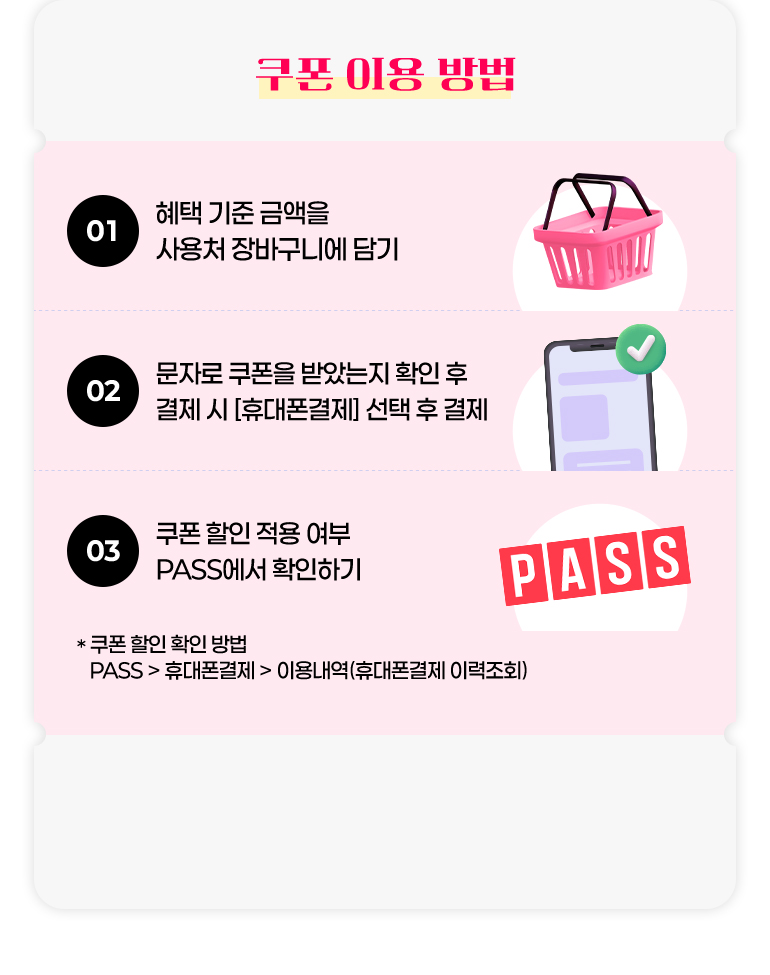 
			쿠폰 이용 방법.
			01. 혜택 기준 금액을 사용처 장바구니에 담기.
			02. 문자로 쿠폰을 받았는지 확인 후 결제 시 [휴대폰 결제] 선택 후 결제.
			03. 쿠폰 할인 적용 여부 PASS에서 확인하기.
			* 쿠폰 할인 확인 방법. PASS > 휴대폰결제 > 이용내역(휴대폰결제 이력조회)
		