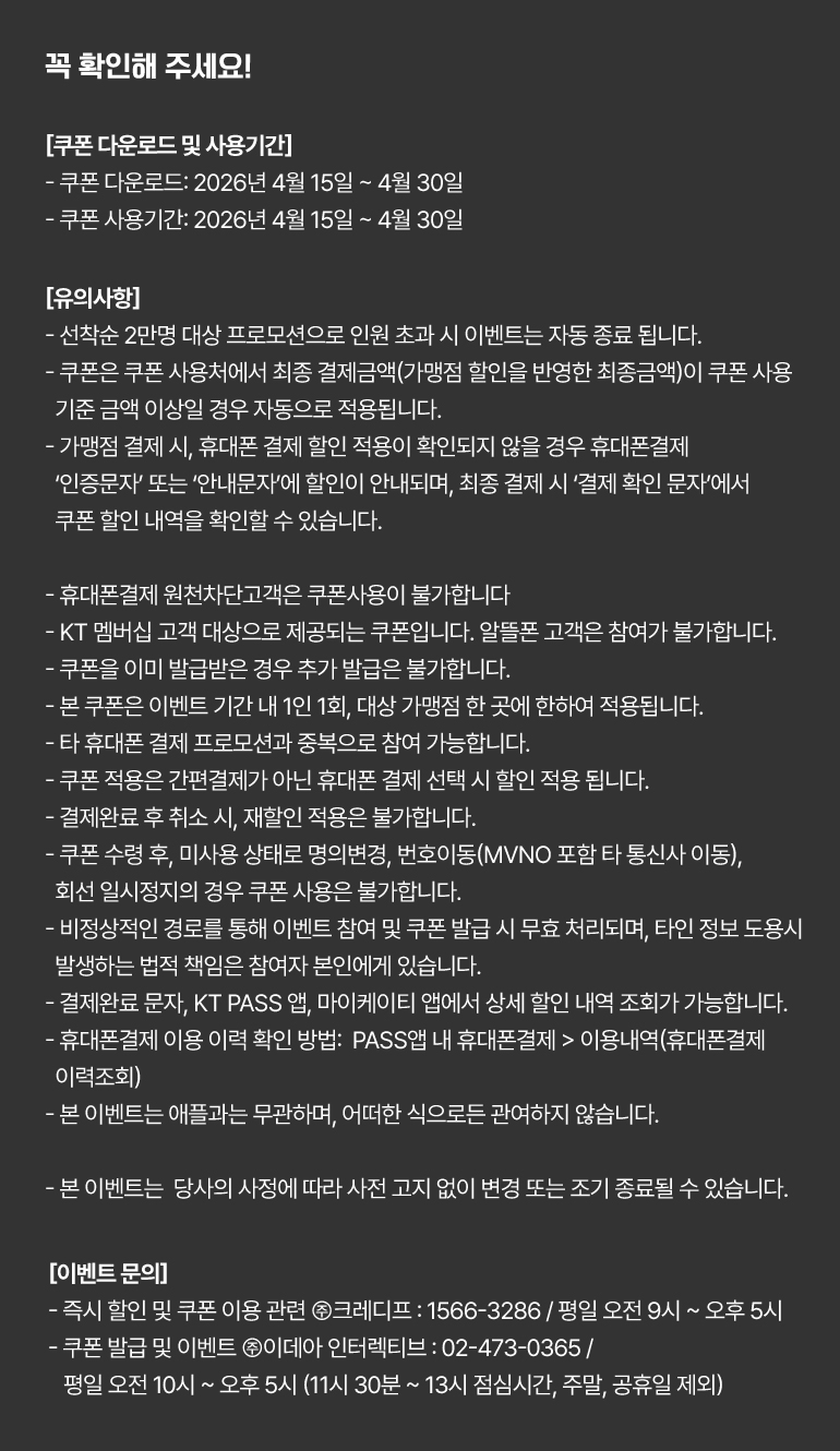 
			꼭 확인해 주세요!
			[쿠폰 다운로드 및 사용기간]
			- 쿠폰 다운로드: 2026년 4월 15일부터 4월 30일까지.
			- 쿠폰 사용기간: 2026년 4월 15일부터 4월 30일까지.
			[유의사항]
			- 선착순 2만명 대상 프로모션으로 인원 초과 시 이벤트는 자동 종료 됩니다.
			- 쿠폰은 쿠폰 사용처에서 최종 결제금액(가맹점 할인을 반영한 최종금액)이 쿠폰 사용 기준 금액 이상일 경우 자동으로 적용됩니다.
			- 가맹점 결제 시, 휴대폰 결제 할인 적용이 확인되지 않을 경우 휴대폰결제 ‘인증문자’ 또는 ‘안내문자’에 할인이 안내되며, 최종 결제 시 ‘결제 확인 문자’에서 쿠폰 할인 내역을 확인할 수 있습니다.
			- 휴대폰결제 원천차단고객은 쿠폰사용이 불가합니다.
			- KT 멤버십 고객 대상으로 제공되는 쿠폰입니다. 알뜰폰 고객은 참여가 불가합니다.
			- 쿠폰을 이미 발급받은 경우 추가 발급은 불가합니다.
			- 본 쿠폰은 이벤트 기간 내 1인 1회, 대상 가맹점 한 곳에 한하여 적용됩니다.
			- 타 휴대폰 결제 프로모션과 중복으로 참여 가능합니다.
			- 쿠폰 적용은 간편결제가 아닌 휴대폰 결제 선택 시 할인 적용 됩니다.
			- 결제완료 후 취소 시, 재할인 적용은 불가합니다.
			- 쿠폰 수령 후, 미사용 상태로 명의변경, 번호이동(MVNO 포함 타 통신사 이동), 회선 일시정지의 경우 쿠폰 사용은 불가합니다.
			- 비정상적인 경로를 통해 이벤트 참여 및 쿠폰 발급 시 무효 처리되며, 타인 정보 도용시 발생하는 법적 책임은 참여자 본인에게 있습니다.
			- 결제완료 문자, KT PASS 앱, 마이케이티 앱에서 상세 할인 내역 조회가 가능합니다.
			- 휴대폰결제 이용 이력 확인 방법:  PASS앱 내 휴대폰결제 > 이용내역(휴대폰결제 이력조회)
			- 본 이벤트는 애플과는 무관하며, 어떠한 식으로든 관여하지 않습니다.
			- 본 이벤트는  당사의 사정에 따라 사전 고지 없이 변경 또는 조기 종료될 수 있습니다.
			[이벤트 문의]
			- 즉시 할인 및 쿠폰 이용 관련 ㈜크레디프 : 1566-3286 / 평일 오전 9시 ~ 오후 5시.
			- 쿠폰 발급 및 이벤트 ㈜이데아 인터렉티브 : 02-473-0365 / 평일 오전 10시 ~ 오후 5시 (11시 30분 ~ 13시 점심시간, 주말, 공휴일 제외)
		