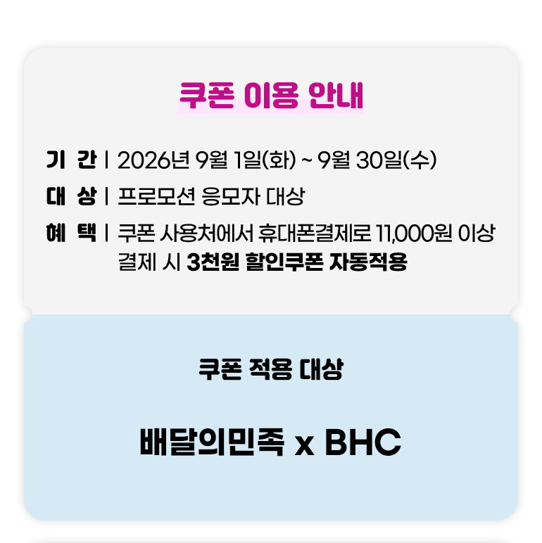 
			쿠폰 이용 안내.
			기간 : 2026년 9월 01일(화)부터 9월 30일(수)까지.
			대상 : 프로모션 응모자 대상.
			혜택 : 쿠폰 사용처에서 휴대폰결제로 11,000원 이상 결제 시 3천원 할인쿠폰 자동적용.
			쿠폰 적용 대상 : 배달의민족 x BHC.
		