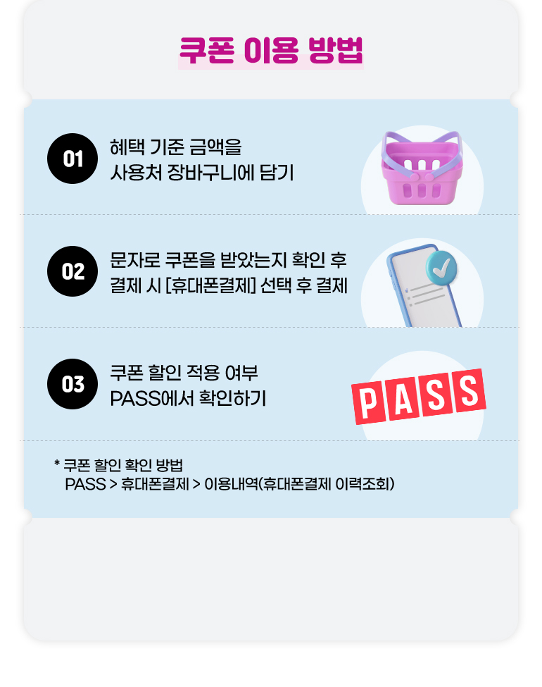 
			쿠폰 이용 방법.
			01. 혜택 기준 금액을 사용처 장바구니에 담기.
			02. 문자로 쿠폰을 받았는지 확인 후 결제 시 [휴대폰 결제] 선택 후 결제.
			03. 쿠폰 할인 적용 여부 PASS에서 확인하기.
			* 쿠폰 할인 확인 방법. PASS > 휴대폰결제 > 이용내역(휴대폰결제 이력조회)
		