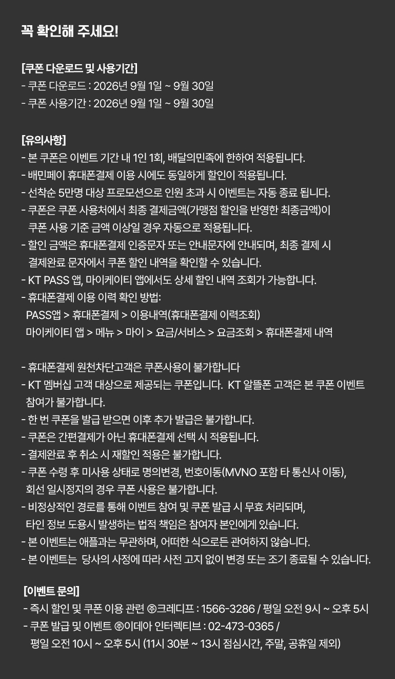 
			꼭 확인해 주세요!
			[쿠폰 다운로드 및 사용기간]
			- 쿠폰 다운로드 : 2026년 9월 1일부터 9월 30일까지.
			- 쿠폰 사용기간 : 2026년 9월 1일부터 9월 30일까지.
			[유의사항]
			- 본 쿠폰은 이벤트 기간 내 1인 1회, 배달의민족에 한하여 적용됩니다.
			- 배민페이 휴대폰결제 이용 시에도 동일하게 할인이 적용됩니다.
			- 선착순 5만명 대상 프로모션으로 인원 초과 시 이벤트는 자동 종료 됩니다.
			- 쿠폰은 쿠폰 사용처에서 최종 결제금액(가맹점 할인을 반영한 최종금액)이 쿠폰 사용 기준 금액 이상일 경우 자동으로 적용됩니다.
			- 할인 금액은 휴대폰결제 인증문자 또는 안내문자에 안내되며, 최종 결제 시 결제완료 문자에서 쿠폰 할인 내역을 확인할 수 있습니다.
			- KT PASS 앱, 마이케이티 앱에서도 상세 할인 내역 조회가 가능합니다.
			- 휴대폰결제 이용 이력 확인 방법 :
			PASS앱 > 휴대폰결제 > 이용내역(휴대폰결제 이력조회)
			마이케이티 앱 > 메뉴 > 마이 > 요금/서비스 > 요금조회 > 휴대폰결제 내역.
			- 휴대폰결제 원천차단고객은 쿠폰사용이 불가합니다.
			- KT 멤버십 고객 대상으로 제공되는 쿠폰입니다.  KT 알뜰폰 고객은 본 쿠폰 이벤트 참여가 불가합니다.
			- 한 번 쿠폰을 발급 받으면 이후 추가 발급은 불가합니다.
			- 쿠폰은 간편결제가 아닌 휴대폰결제 선택 시 적용됩니다.
			- 결제완료 후 취소 시 재할인 적용은 불가합니다.
			- 쿠폰 수령 후 미사용 상태로 명의변경, 번호이동(MVNO 포함 타 통신사 이동), 회선 일시정지의 경우 쿠폰 사용은 불가합니다.
			- 비정상적인 경로를 통해 이벤트 참여 및 쿠폰 발급 시 무효 처리되며, 타인 정보 도용시 발생하는 법적 책임은 참여자 본인에게 있습니다.
			- 본 이벤트는 애플과는 무관하며, 어떠한 식으로든 관여하지 않습니다.
			- 본 이벤트는  당사의 사정에 따라 사전 고지 없이 변경 또는 조기 종료될 수 있습니다.
			[이벤트 문의]
			- 즉시 할인 및 쿠폰 이용 관련 ㈜크레디프 : 1566-3286 / 평일 오전 9시부터 오후 5시까지.
			- 쿠폰 발급 및 이벤트 ㈜이데아 인터렉티브 : 02-473-0365 / 평일 오전 10시부터 오후 5시까지 (11시 30분부터 13시까지 점심시간, 주말, 공휴일 제외)
		