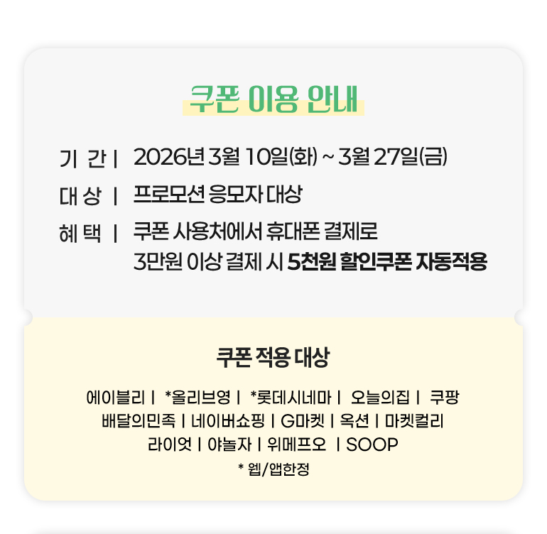 
			쿠폰 이용 안내.
			기간 : 응모 : 2026년 3월 10일(화)부터 3월 27일(금)까지.
			대상 : 프로모션 응모자 대상
			혜택 : 쿠폰 사용처에서 휴대폰 결제로 3만원 이상 결제 시 5천원 할인쿠폰 자동적용.
			쿠폰 사용처 : 에이블리. 올리브영*. 롯데시네마*. 오늘의집. 쿠팡. 배달의민족. 네이버쇼핑. G마켓. 옥션. 마켓컬리. 라이엇. 야놀자. 위메프오. SOOP. *웹, 앱한정.
		