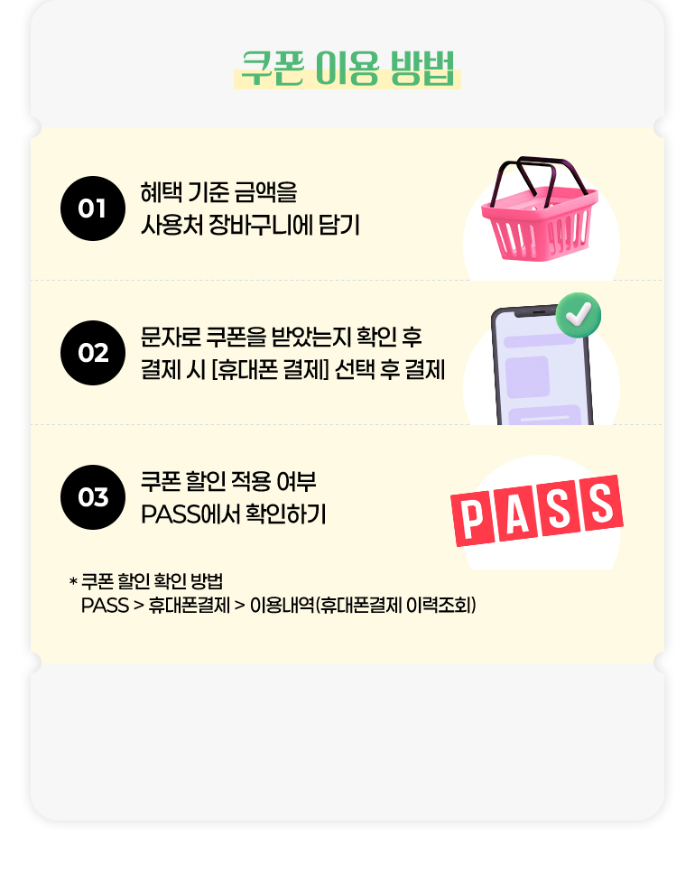 
			쿠폰 이용 방법.
			01. 혜택 기준 금액을 사용처 장바구니에 담기.
			02. 문자로 쿠폰을 받았는지 확인 후 결제 시 [휴대폰 결제] 선택 후 결제.
			03. 쿠폰 할인 적용 여부 PASS에서 확인하기.
			* 쿠폰 할인 확인 방법. PASS > 휴대폰결제 > 이용내역(휴대폰결제 이력조회)
		
