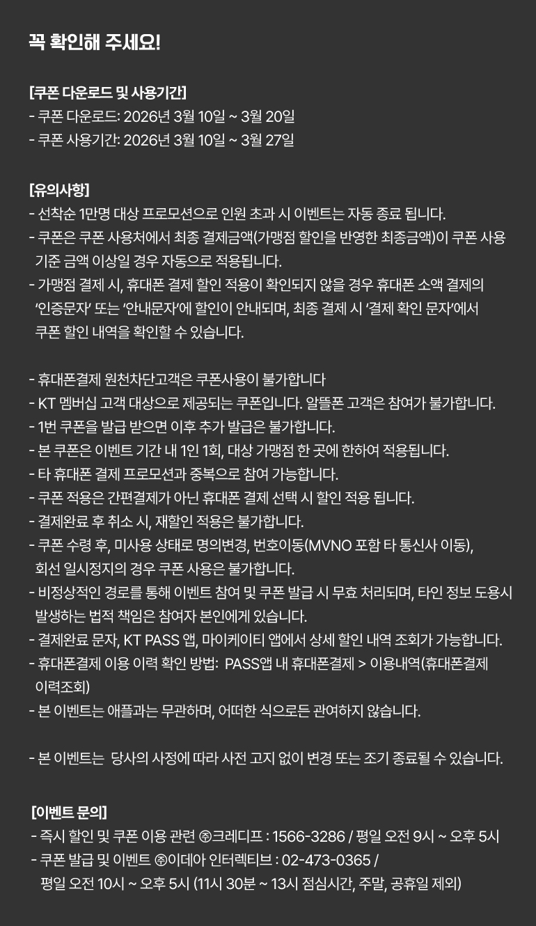 
			꼭 확인해 주세요!
			[쿠폰 다운로드 및 사용기간]
			- 쿠폰 다운로드: 2026년 3월 10일 ~ 3월 20일.
			- 쿠폰 사용기간: 2026년 3월 10일 ~ 3월 27일.
			[유의사항]
			- 선착순 1만명 대상 프로모션으로 인원 초과 시 이벤트는 자동 종료 됩니다.
			- 쿠폰은 쿠폰 사용처에서 최종 결제금액(가맹점 할인을 반영한 최종금액)이 쿠폰 사용 기준 금액 이상일 경우 자동으로 적용됩니다.
			- 가맹점 결제 시, 휴대폰 결제 할인 적용이 확인되지 않을 경우 휴대폰 소액 결제의 ‘인증문자’ 또는 ‘안내문자’에 할인이 안내되며, 최종 결제 시 ‘결제 확인 문자’에서 쿠폰 할인 내역을 확인할 수 있습니다.
			- 휴대폰결제 원천차단고객은 쿠폰사용이 불가합니다
			- KT 멤버십 고객 대상으로 제공되는 쿠폰입니다. 알뜰폰 고객은 참여가 불가합니다.
			- 1번 쿠폰을 발급 받으면 이후 추가 발급은 불가합니다.
			- 본 쿠폰은 이벤트 기간 내 1인 1회, 대상 가맹점 한 곳에 한하여 적용됩니다.
			- 타 휴대폰 결제 프로모션과 중복으로 참여 가능합니다.
			- 쿠폰 적용은 간편결제가 아닌 휴대폰 결제 선택 시 할인 적용 됩니다.
			- 결제완료 후 취소 시, 재할인 적용은 불가합니다.
			- 쿠폰 수령 후, 미사용 상태로 명의변경, 번호이동(MVNO 포함 타 통신사 이동), 회선 일시정지의 경우 쿠폰 사용은 불가합니다.
			- 비정상적인 경로를 통해 이벤트 참여 및 쿠폰 발급 시 무효 처리되며, 타인 정보 도용시 발생하는 법적 책임은 참여자 본인에게 있습니다.
			- 결제완료 문자, KT PASS 앱, 마이케이티 앱에서 상세 할인 내역 조회가 가능합니다.
			- 휴대폰결제 이용 이력 확인 방법:  PASS앱 내 휴대폰결제 > 이용내역(휴대폰결제 이력조회)
			- 본 이벤트는 애플과는 무관하며, 어떠한 식으로든 관여하지 않습니다.
			- 본 이벤트는  당사의 사정에 따라 사전 고지 없이 변경 또는 조기 종료될 수 있습니다.
			[이벤트 문의]
			- 즉시 할인 및 쿠폰 이용 관련 ㈜크레디프 : 1566-3286 / 평일 오전 9시 ~ 오후 5시.
			- 쿠폰 발급 및 이벤트 ㈜이데아 인터렉티브 : 02-473-0365 / 평일 오전 10시 ~ 오후 5시 (11시 30분 ~ 13시 점심시간, 주말, 공휴일 제외)
		