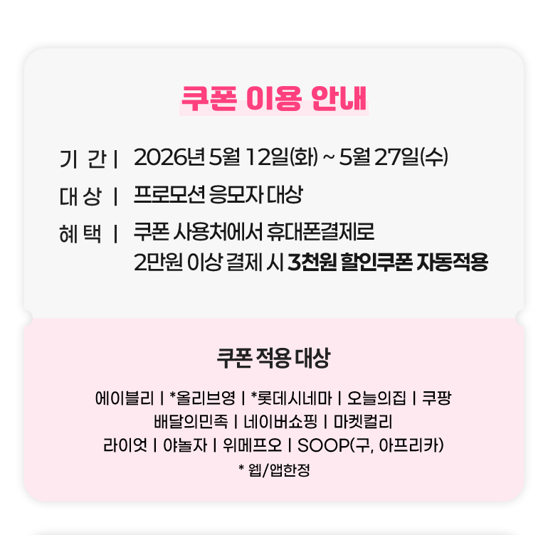 
			쿠폰 이용 안내.
			기간 : 2026년 5월 12일(화)부터 5월 27일(수)까지.
			대상 : 프로모션 응모자 대상.
			혜택 : 쿠폰 사용처에서 휴대폰결제로 2만원 이상 결제 시 3천원 할인쿠폰 자동적용.
			쿠폰 적용 대상 : 에이블리. 올리브영*. 롯데시네마*. 오늘의집. 쿠팡. 배달의민족. 네이버쇼핑. 마켓컬리. 라이엇. 야놀자. 위메프오. SOOP(구, 아프리카). *웹, 앱한정.
		