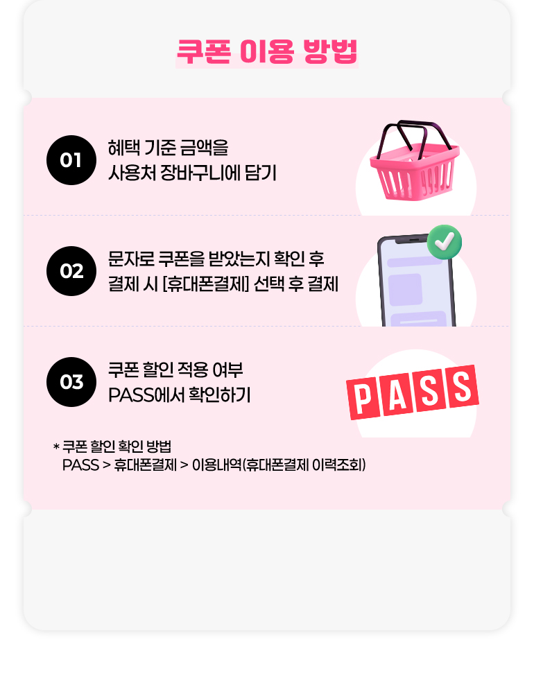 
			쿠폰 이용 방법.
			01. 혜택 기준 금액을 사용처 장바구니에 담기.
			02. 문자로 쿠폰을 받았는지 확인 후 결제 시 [휴대폰 결제] 선택 후 결제.
			03. 쿠폰 할인 적용 여부 PASS에서 확인하기.
			* 쿠폰 할인 확인 방법. PASS > 휴대폰결제 > 이용내역(휴대폰결제 이력조회)
		