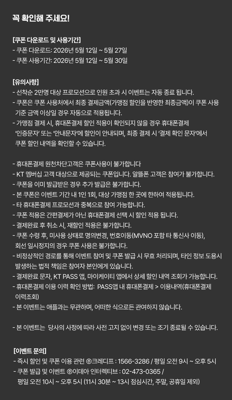 
			꼭 확인해 주세요!
			[쿠폰 다운로드 및 사용기간]
			- 쿠폰 다운로드: 2026년 5월 12일부터 5월 27일까지.
			- 쿠폰 사용기간: 2026년 5월 12일부터 5월 30일까지.
			[유의사항]
			- 선착순 2만명 대상 프로모션으로 인원 초과 시 이벤트는 자동 종료 됩니다.
			- 쿠폰은 쿠폰 사용처에서 최종 결제금액(가맹점 할인을 반영한 최종금액)이 쿠폰 사용 기준 금액 이상일 경우 자동으로 적용됩니다.
			- 가맹점 결제 시, 휴대폰결제 할인 적용이 확인되지 않을 경우 휴대폰결제 ‘인증문자’ 또는 ‘안내문자’에 할인이 안내되며, 최종 결제 시 ‘결제 확인 문자’에서 쿠폰 할인 내역을 확인할 수 있습니다.
			- 휴대폰결제 원천차단고객은 쿠폰사용이 불가합니다.
			- KT 멤버십 고객 대상으로 제공되는 쿠폰입니다. 알뜰폰 고객은 참여가 불가합니다.
			- 쿠폰을 이미 발급받은 경우 추가 발급은 불가합니다.
			- 본 쿠폰은 이벤트 기간 내 1인 1회, 대상 가맹점 한 곳에 한하여 적용됩니다.
			- 타 휴대폰 결제 프로모션과 중복으로 참여 가능합니다.
			- 쿠폰 적용은 간편결제가 아닌 휴대폰결제 선택 시 할인 적용 됩니다.
			- 결제완료 후 취소 시, 재할인 적용은 불가합니다.
			- 쿠폰 수령 후, 미사용 상태로 명의변경, 번호이동(MVNO 포함 타 통신사 이동), 회선 일시정지의 경우 쿠폰 사용은 불가합니다.
			- 비정상적인 경로를 통해 이벤트 참여 및 쿠폰 발급 시 무효 처리되며, 타인 정보 도용시 발생하는 법적 책임은 참여자 본인에게 있습니다.
			- 결제완료 문자, KT PASS 앱, 마이케이티 앱에서 상세 할인 내역 조회가 가능합니다.
			- 휴대폰결제 이용 이력 확인 방법:  PASS앱 내 휴대폰결제 > 이용내역(휴대폰결제 이력조회)
			- 본 이벤트는 애플과는 무관하며, 어떠한 식으로든 관여하지 않습니다.
			- 본 이벤트는  당사의 사정에 따라 사전 고지 없이 변경 또는 조기 종료될 수 있습니다.
			[이벤트 문의]
			- 즉시 할인 및 쿠폰 이용 관련 ㈜크레디프 : 1566-3286 / 평일 오전 9시 ~ 오후 5시.
			- 쿠폰 발급 및 이벤트 ㈜이데아 인터렉티브 : 02-473-0365 / 평일 오전 10시 ~ 오후 5시 (11시 30분 ~ 13시 점심시간, 주말, 공휴일 제외)
		